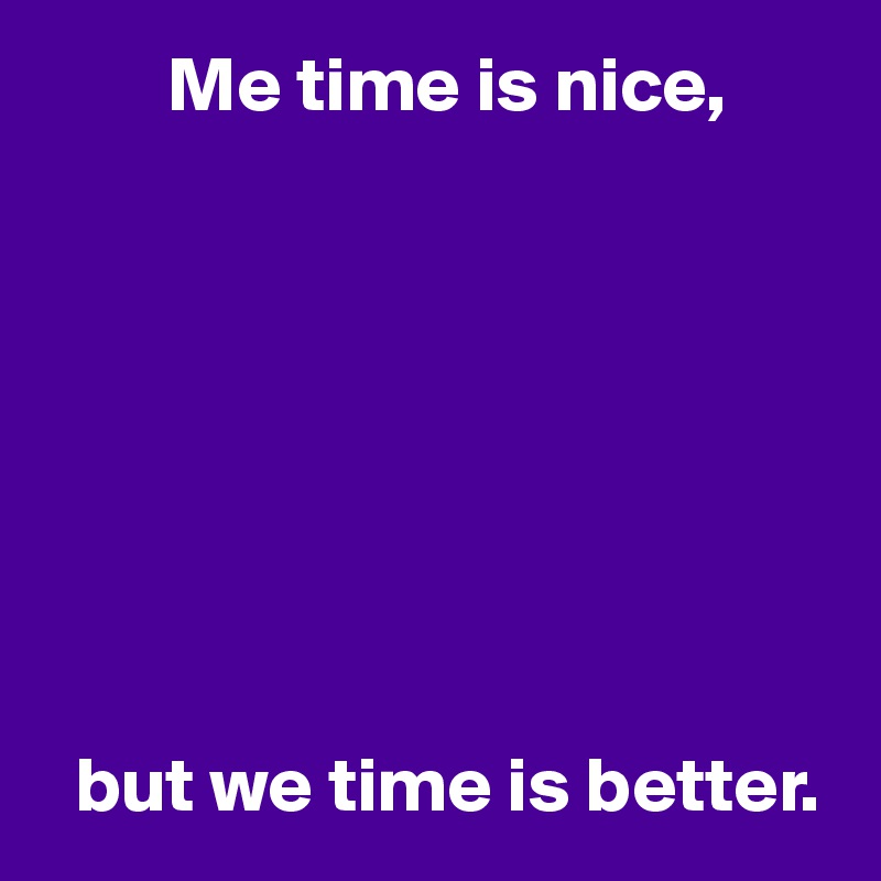         Me time is nice,








  but we time is better.