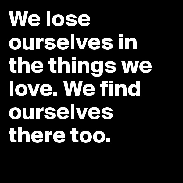 We lose ourselves in the things we love. We find ourselves there too. 
