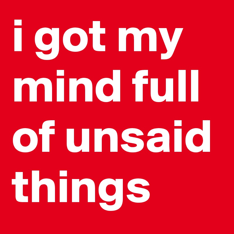 i got my mind full of unsaid things