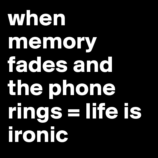 when memory fades and the phone rings = life is ironic