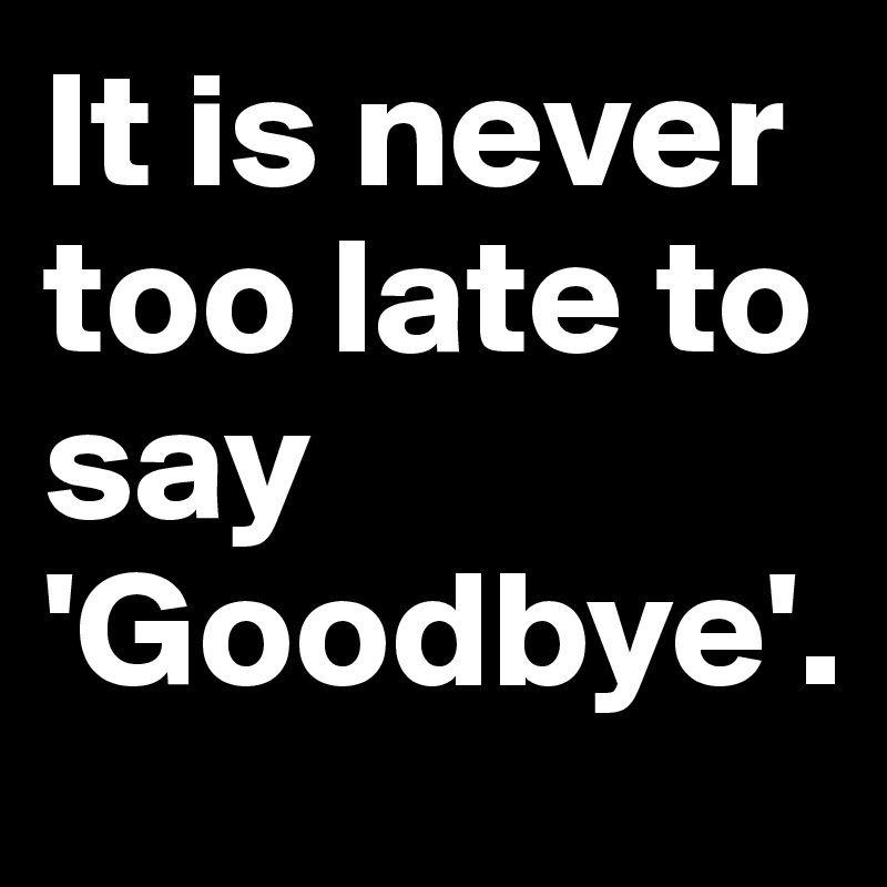 It is never too late to say 'Goodbye'.