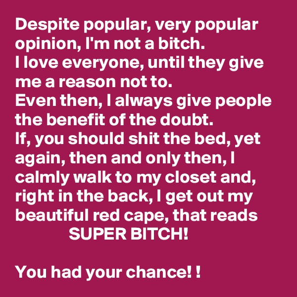 Despite popular, very popular opinion, I'm not a bitch. 
I love everyone, until they give me a reason not to. 
Even then, I always give people the benefit of the doubt. 
If, you should shit the bed, yet again, then and only then, I calmly walk to my closet and, right in the back, I get out my beautiful red cape, that reads 
               SUPER BITCH! 

You had your chance! ! 