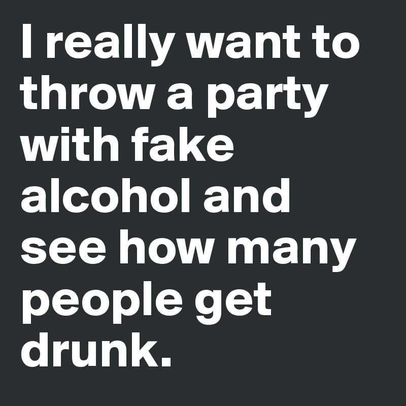 I really want to throw a party with fake alcohol and see how many people get drunk.