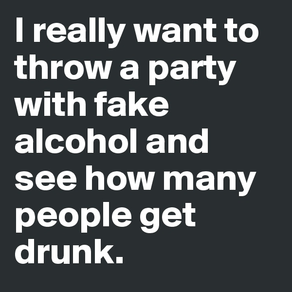 I really want to throw a party with fake alcohol and see how many people get drunk.