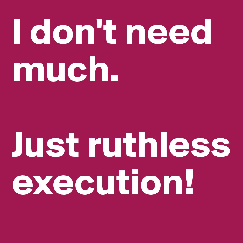 I don't need much. 

Just ruthless execution!