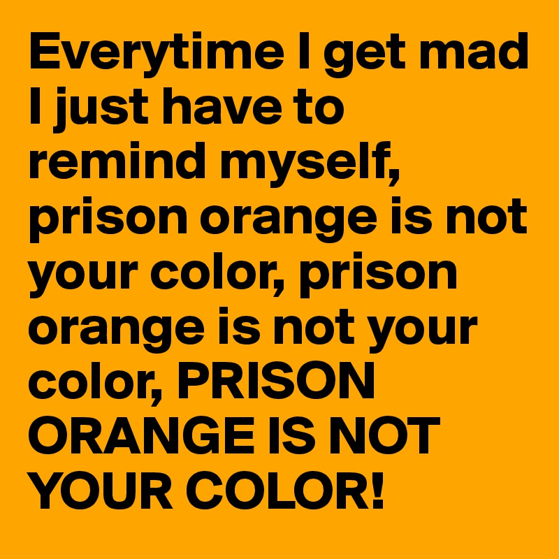 Everytime I get mad I just have to remind myself, prison orange is not your color, prison orange is not your color, PRISON ORANGE IS NOT YOUR COLOR!