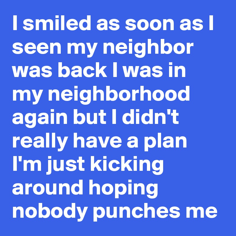 I smiled as soon as I seen my neighbor was back I was in my neighborhood again but I didn't really have a plan I'm just kicking around hoping nobody punches me