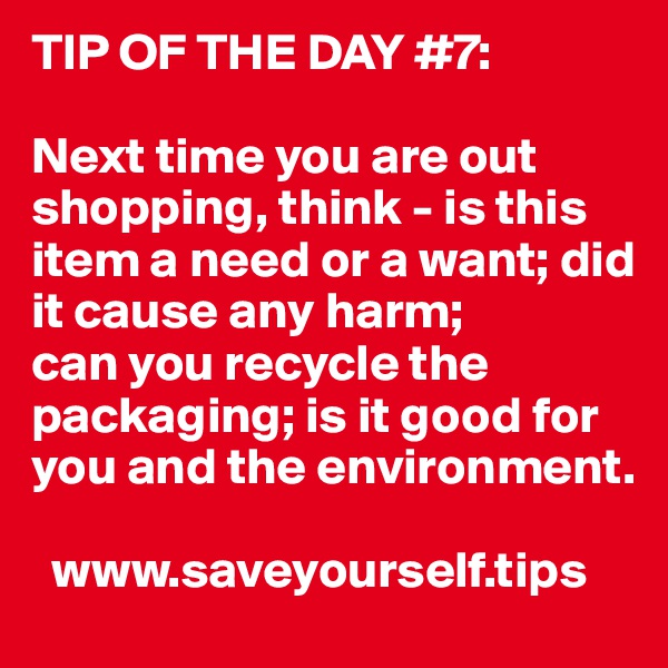 TIP OF THE DAY #7:

Next time you are out shopping, think - is this item a need or a want; did it cause any harm;
can you recycle the packaging; is it good for you and the environment.

  www.saveyourself.tips