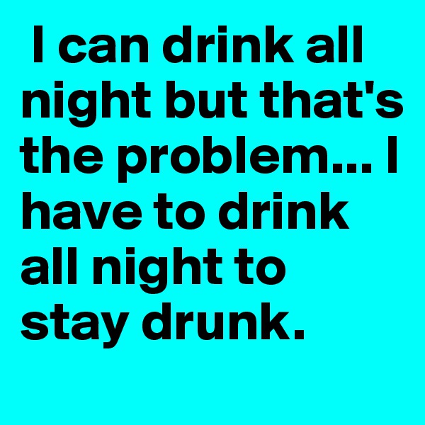  I can drink all night but that's the problem... I have to drink all night to stay drunk. 