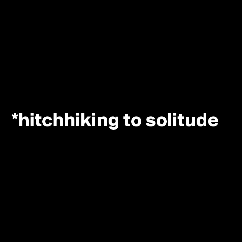 




*hitchhiking to solitude




