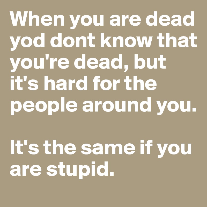 When you are dead yod dont know that you're dead, but it's hard for the people around you.

It's the same if you are stupid.
