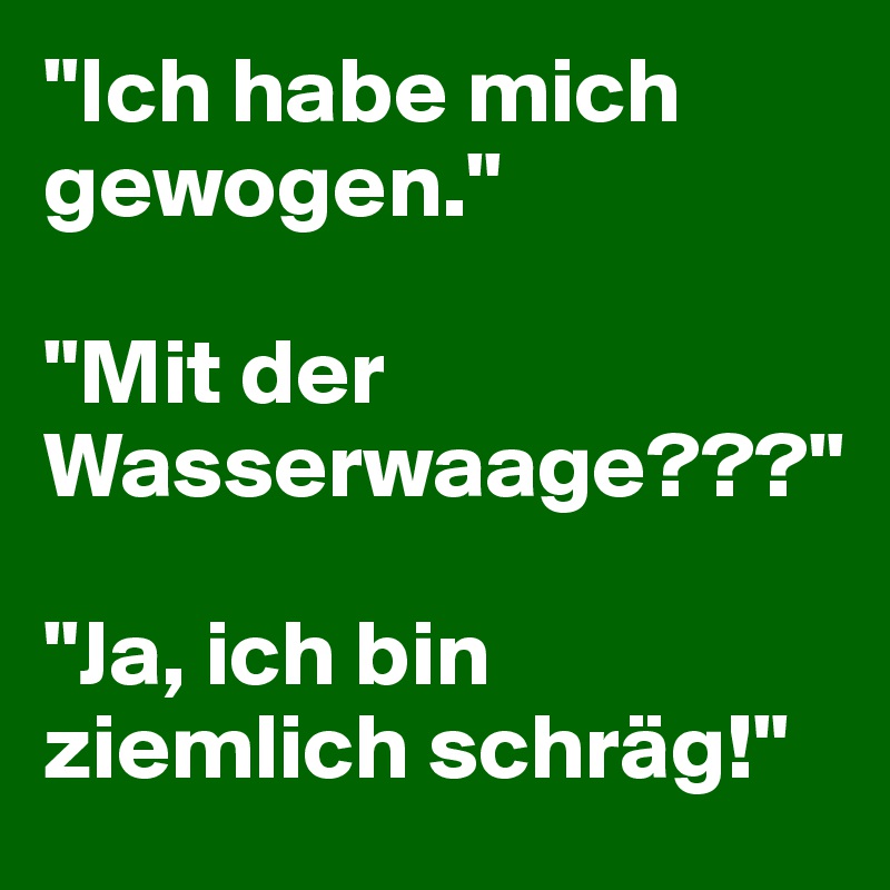 "Ich habe mich gewogen."

"Mit der Wasserwaage???"

"Ja, ich bin ziemlich schräg!"