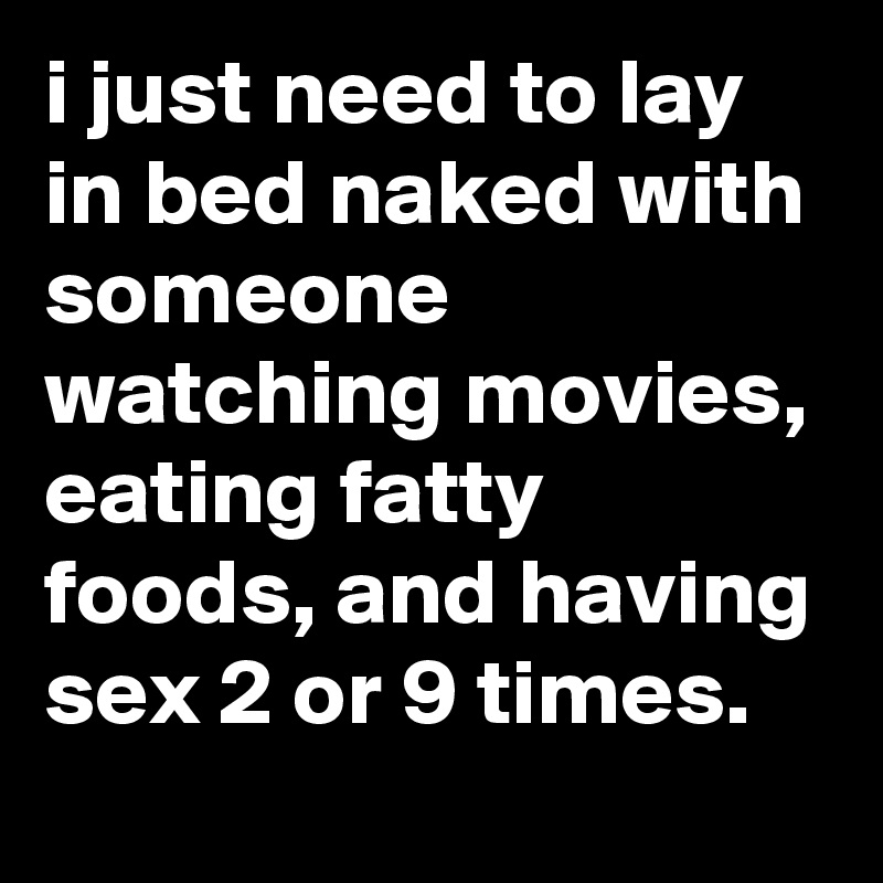 i just need to lay in bed naked with someone watching movies, eating fatty foods, and having sex 2 or 9 times.