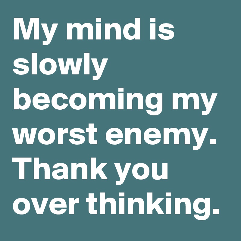 My mind is slowly becoming my worst enemy. Thank you over thinking.