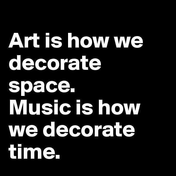 
Art is how we decorate space. 
Music is how we decorate time. 
