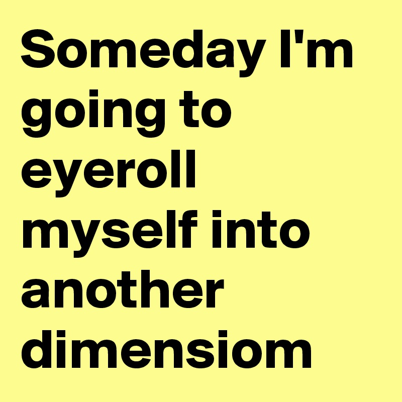 Someday I'm going to eyeroll myself into another dimensiom