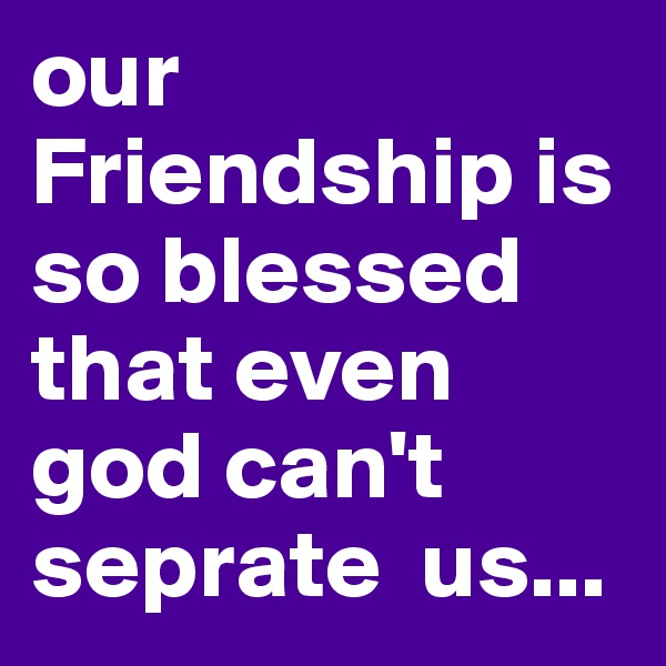 our Friendship is so blessed that even god can't seprate  us...