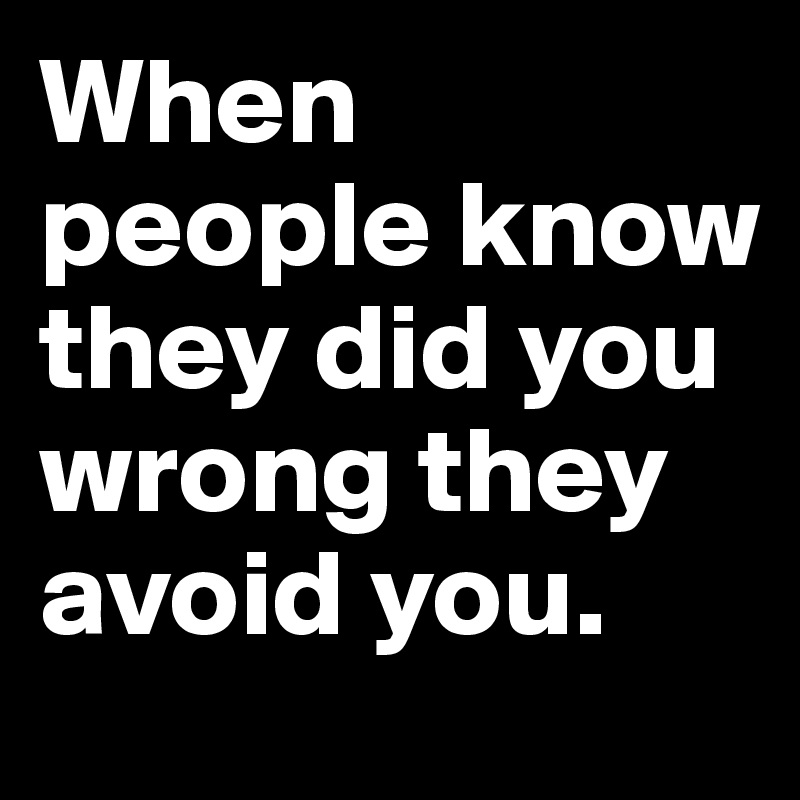 When people know they did you wrong they avoid you. 