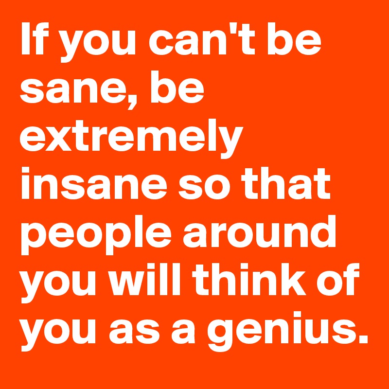 If you can't be sane, be extremely insane so that people around you will think of you as a genius.