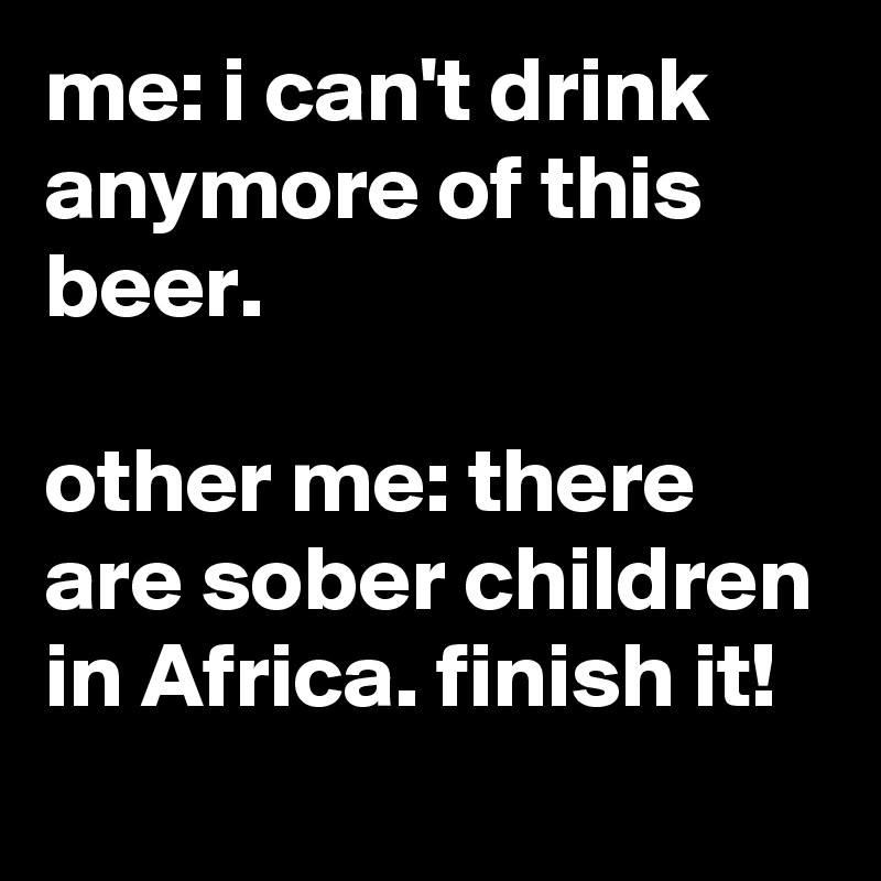 me: i can't drink anymore of this beer.

other me: there are sober children in Africa. finish it!