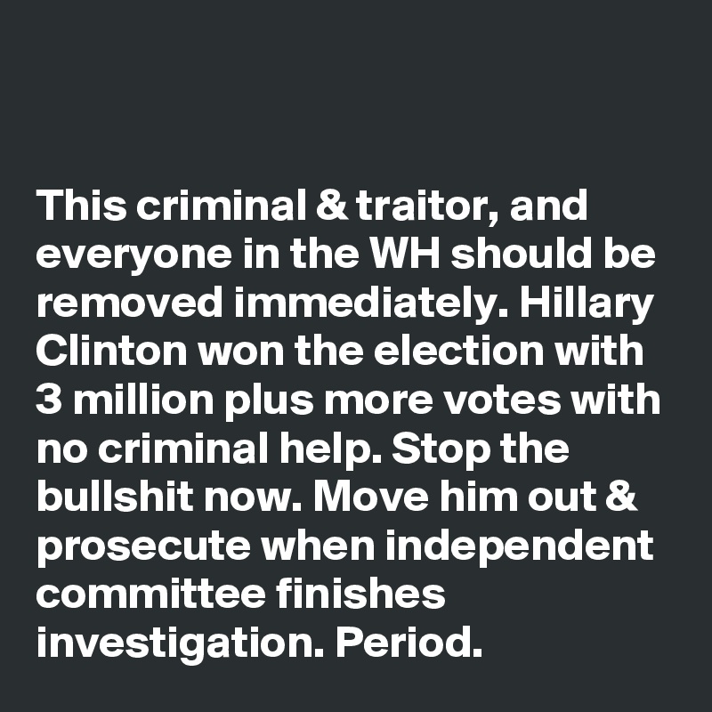 


This criminal & traitor, and everyone in the WH should be removed immediately. Hillary Clinton won the election with 3 million plus more votes with no criminal help. Stop the bullshit now. Move him out & prosecute when independent committee finishes investigation. Period.