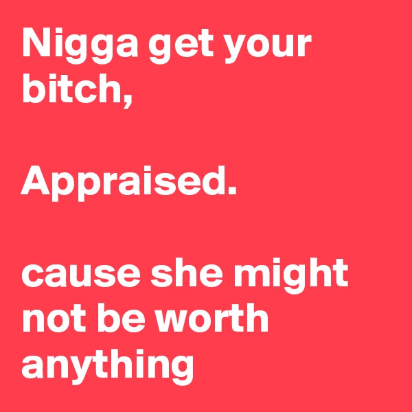 Nigga get your bitch,

Appraised. 

cause she might not be worth anything