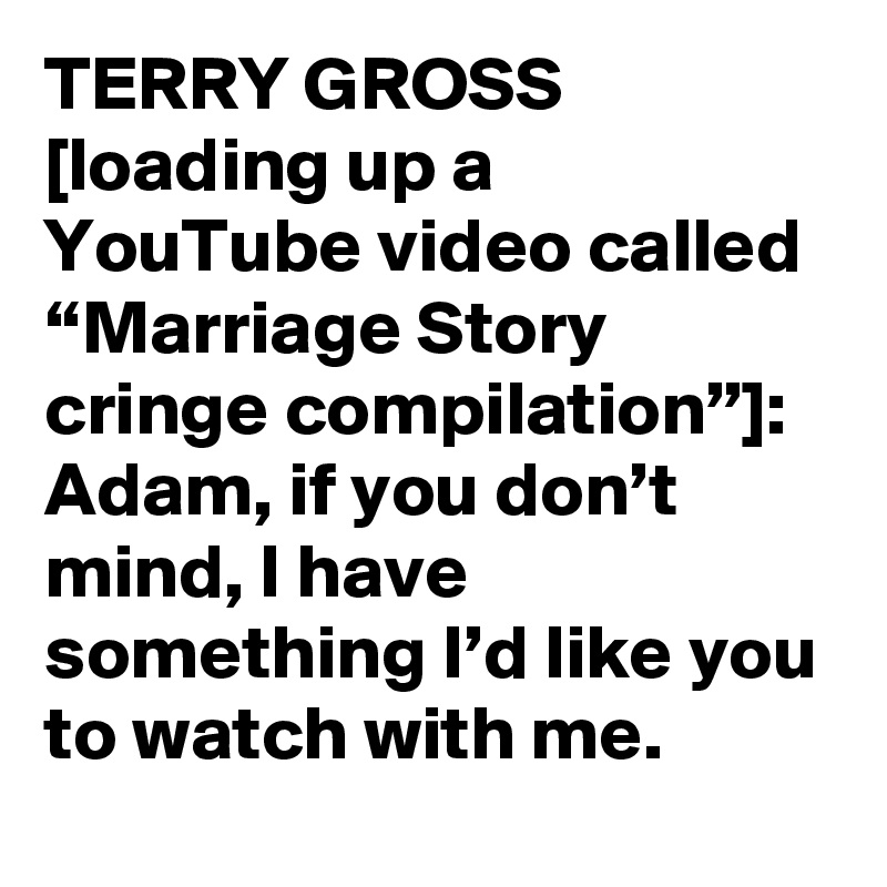 TERRY GROSS [loading up a YouTube video called “Marriage Story cringe compilation”]: Adam, if you don’t mind, I have something I’d like you to watch with me.