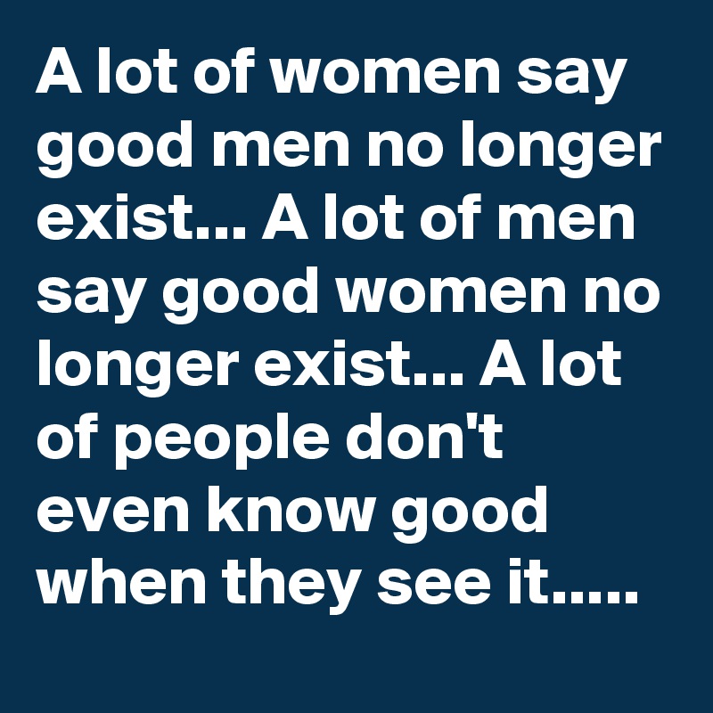 A lot of women say good men no longer exist... A lot of men say good women no longer exist... A lot of people don't even know good when they see it..... 