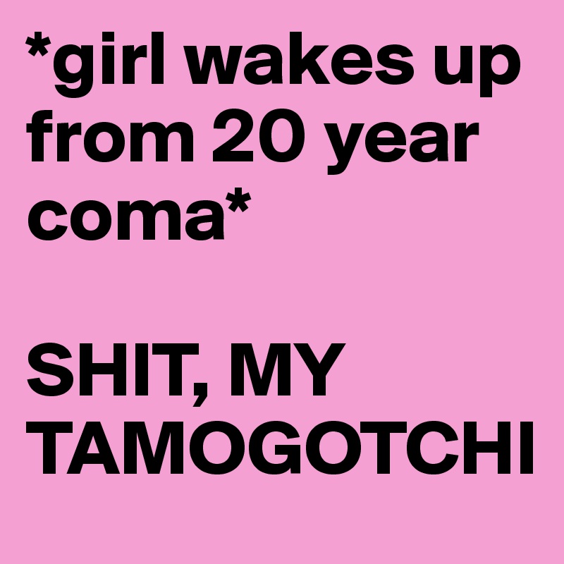 *girl wakes up from 20 year coma*

SHIT, MY TAMOGOTCHI