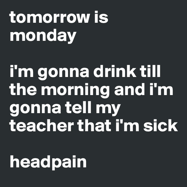 tomorrow is monday

i'm gonna drink till the morning and i'm gonna tell my teacher that i'm sick

headpain 