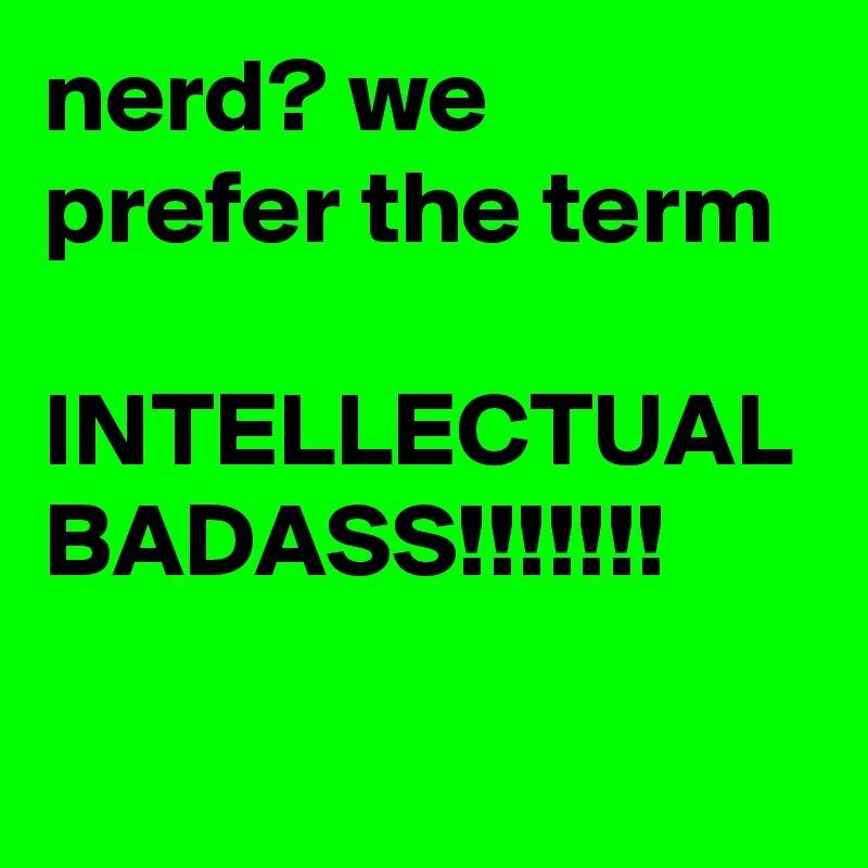 nerd? we prefer the term

INTELLECTUAL
BADASS!!!!!!!