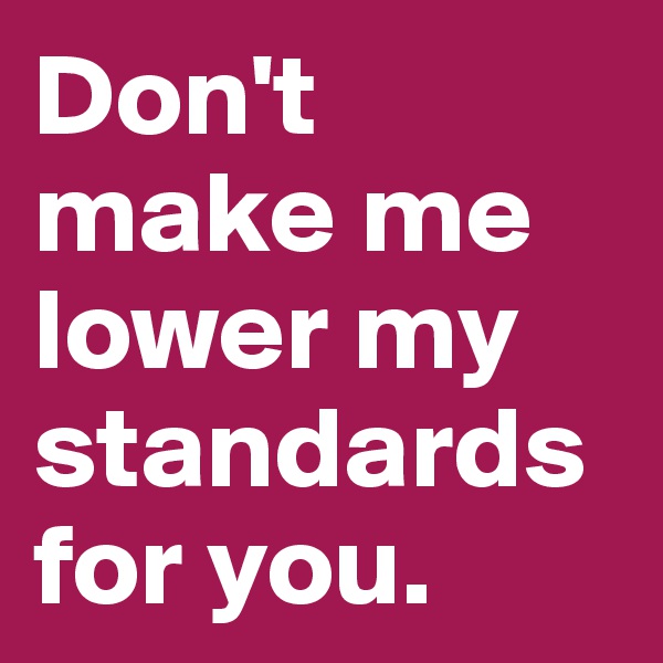 Don't make me lower my standards for you.