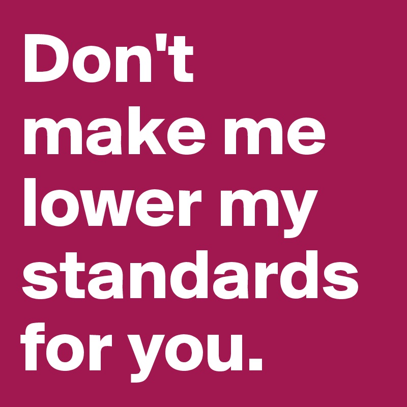 Don't make me lower my standards for you.