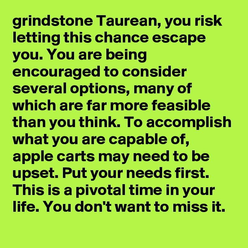 grindstone Taurean, you risk letting this chance escape you. You are being encouraged to consider several options, many of which are far more feasible than you think. To accomplish what you are capable of, apple carts may need to be upset. Put your needs first. This is a pivotal time in your life. You don't want to miss it.
