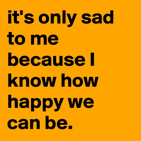 it's only sad to me because I know how happy we can be.     