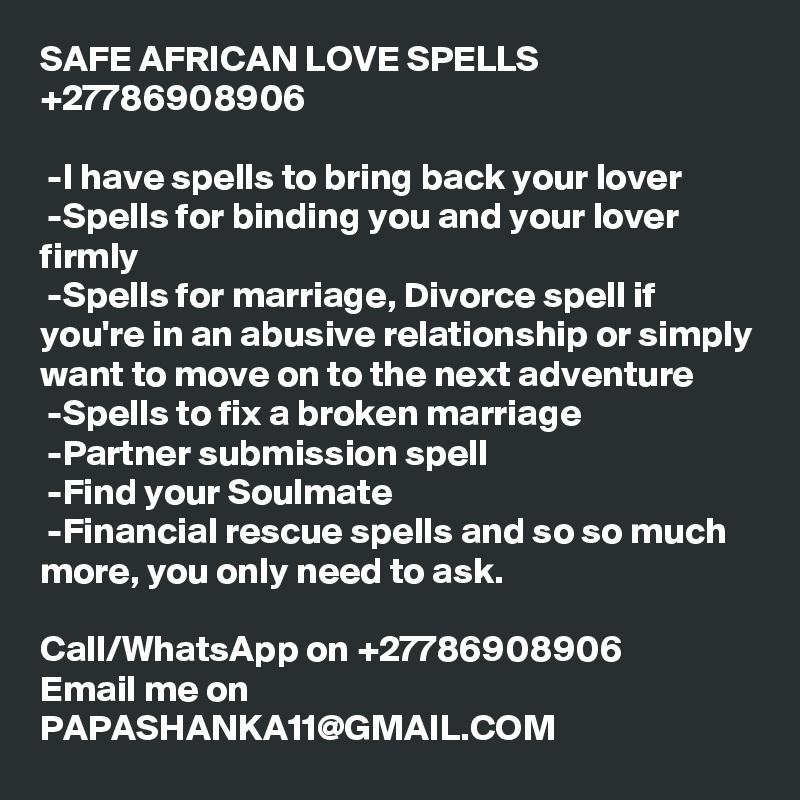 SAFE AFRICAN LOVE SPELLS +27786908906

 -I have spells to bring back your lover
 -Spells for binding you and your lover firmly
 -Spells for marriage, Divorce spell if you're in an abusive relationship or simply want to move on to the next adventure
 -Spells to fix a broken marriage
 -Partner submission spell 
 -Find your Soulmate
 -Financial rescue spells and so so much more, you only need to ask.

Call/WhatsApp on +27786908906
Email me on PAPASHANKA11@GMAIL.COM