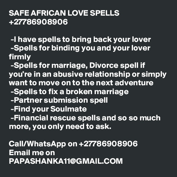 SAFE AFRICAN LOVE SPELLS +27786908906

 -I have spells to bring back your lover
 -Spells for binding you and your lover firmly
 -Spells for marriage, Divorce spell if you're in an abusive relationship or simply want to move on to the next adventure
 -Spells to fix a broken marriage
 -Partner submission spell 
 -Find your Soulmate
 -Financial rescue spells and so so much more, you only need to ask.

Call/WhatsApp on +27786908906
Email me on PAPASHANKA11@GMAIL.COM