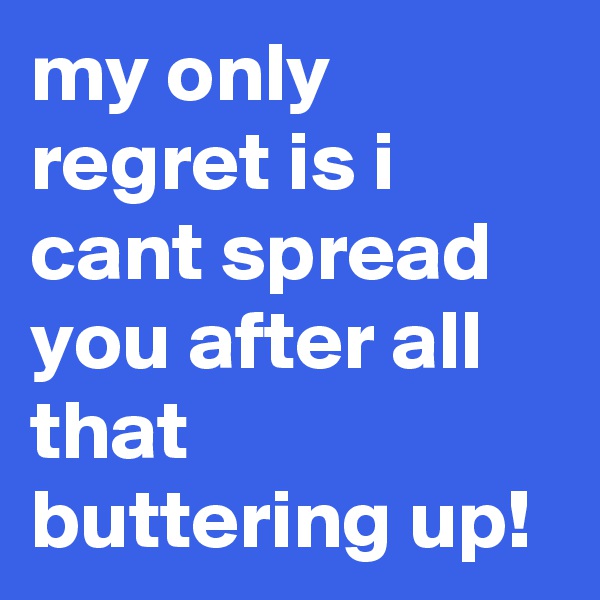 my only regret is i cant spread you after all that buttering up!
