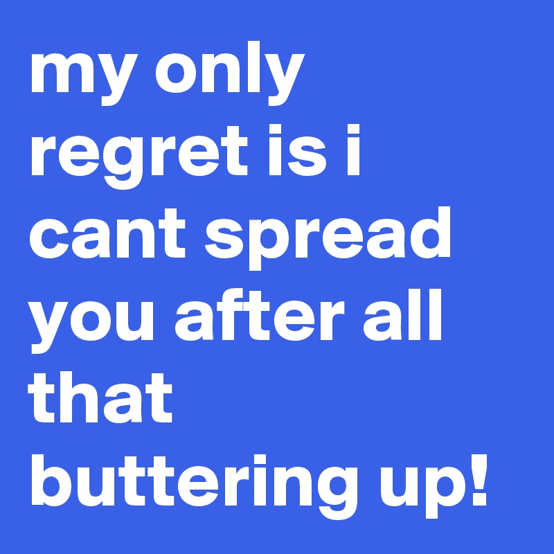 my only regret is i cant spread you after all that buttering up!