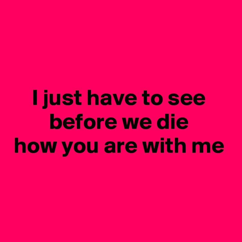 


I just have to see
before we die
how you are with me


