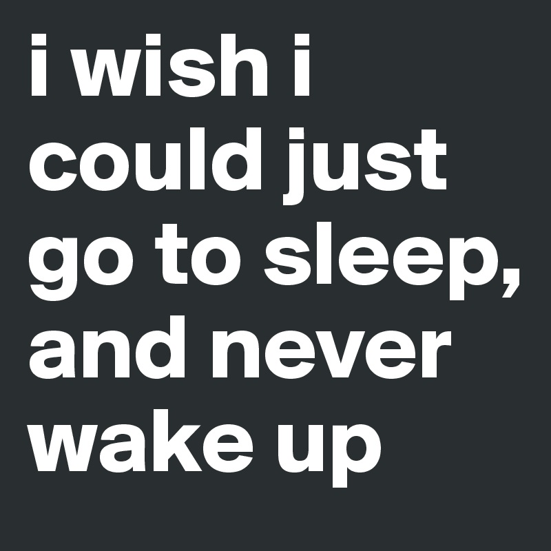 i wish i could just go to sleep, and never wake up