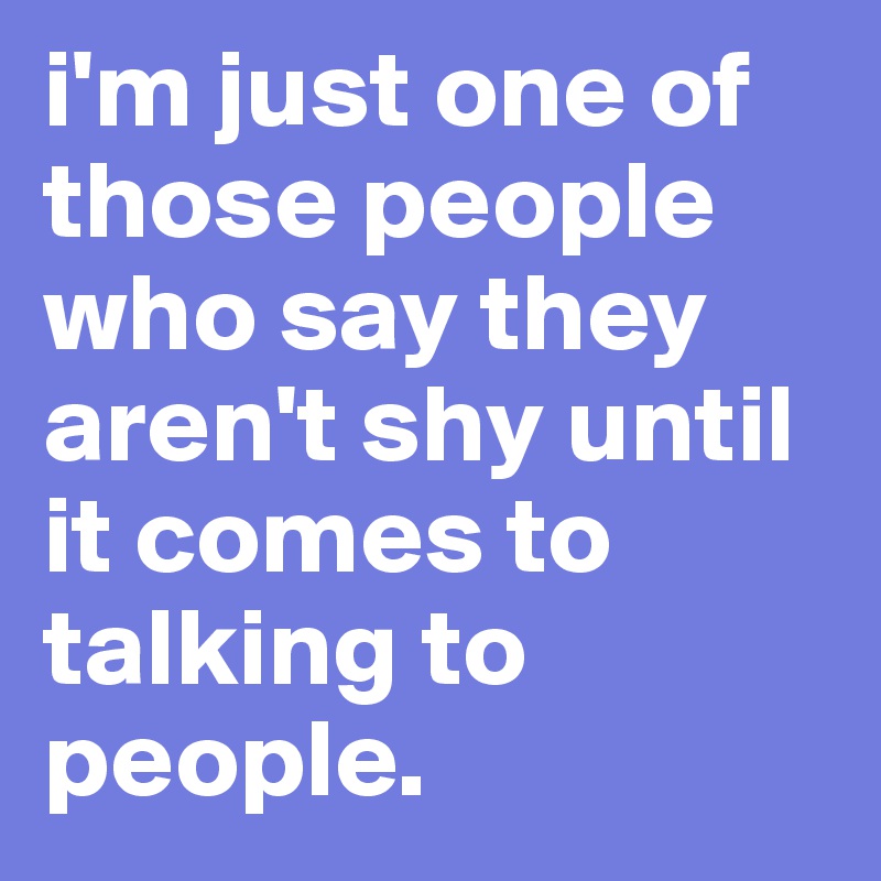i'm just one of those people who say they aren't shy until it comes to talking to people.