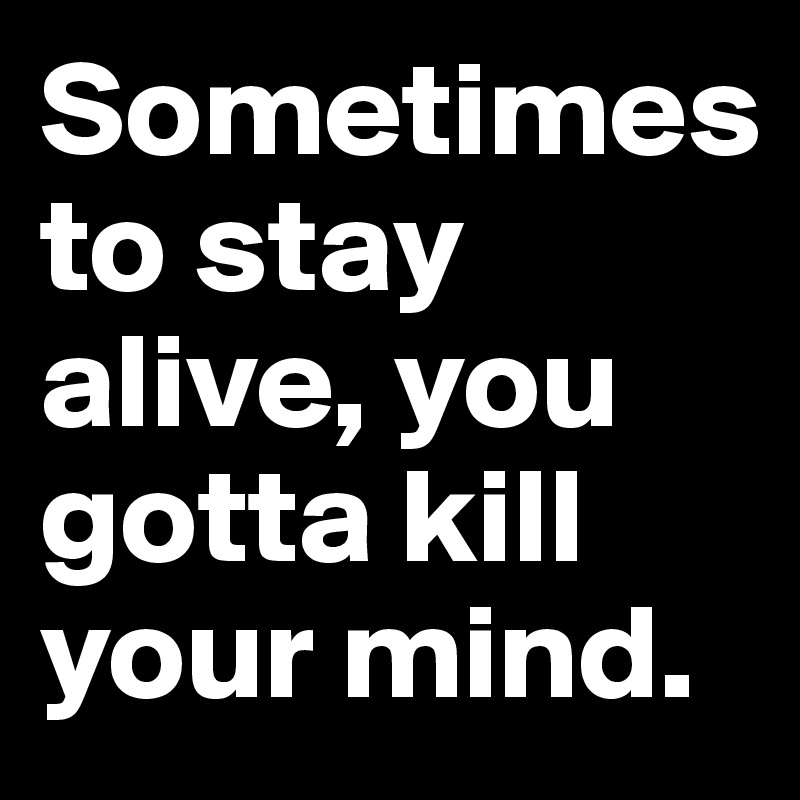 Sometimes 
to stay alive, you gotta kill your mind.