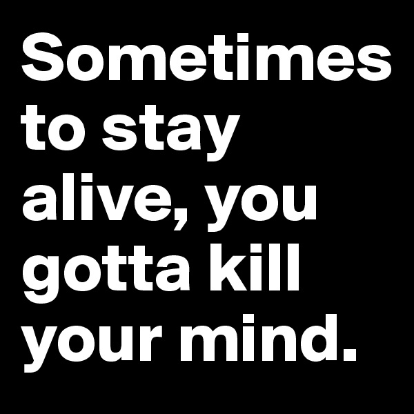 Sometimes 
to stay alive, you gotta kill your mind.