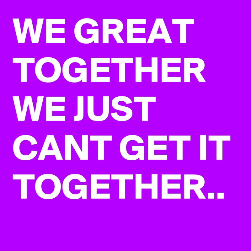 WE GREAT TOGETHER
WE JUST CANT GET IT TOGETHER..