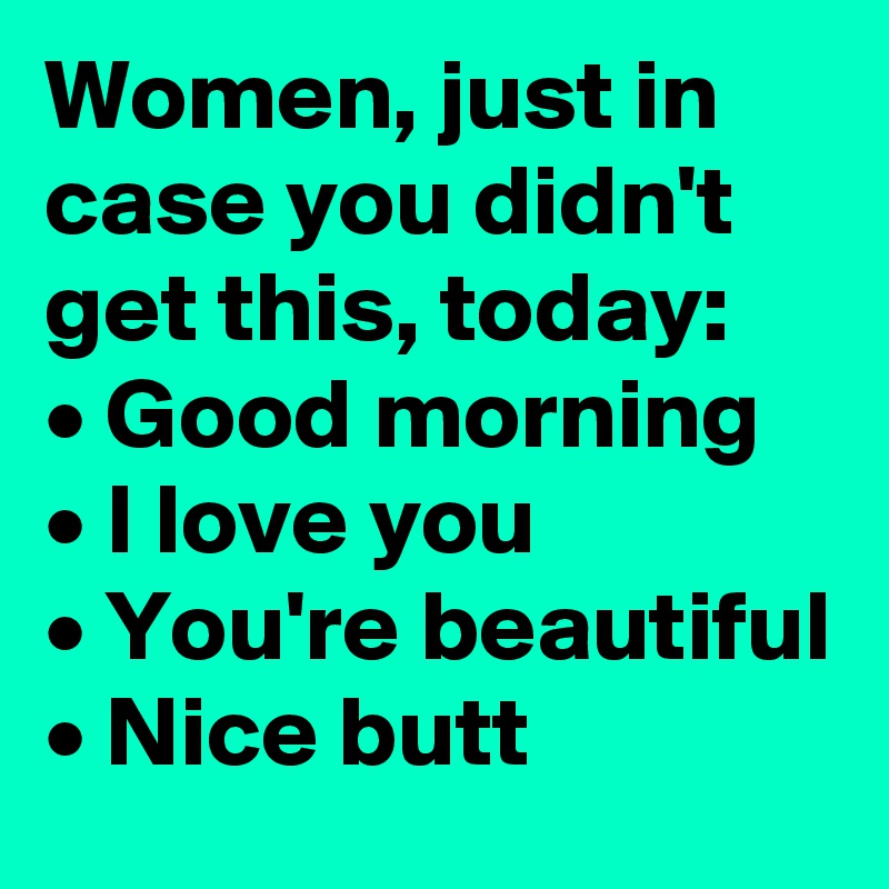 Women, just in case you didn't get this, today:
• Good morning
• I love you
• You're beautiful
• Nice butt