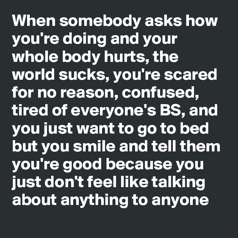 When somebody asks how you're doing and your whole body hurts, the world sucks, you're scared for no reason, confused,  tired of everyone's BS, and you just want to go to bed but you smile and tell them you're good because you just don't feel like talking about anything to anyone