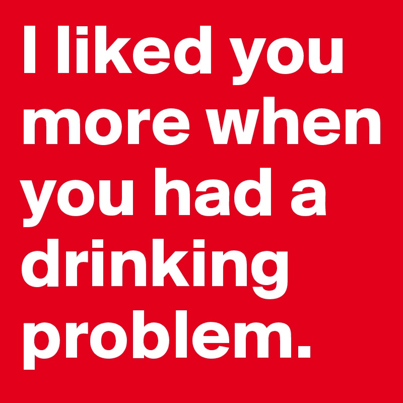 I liked you more when you had a drinking problem.