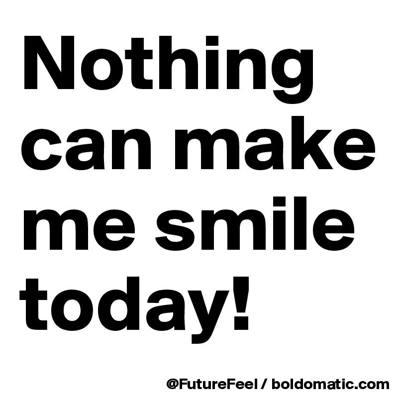 Nothing can make me smile today! 