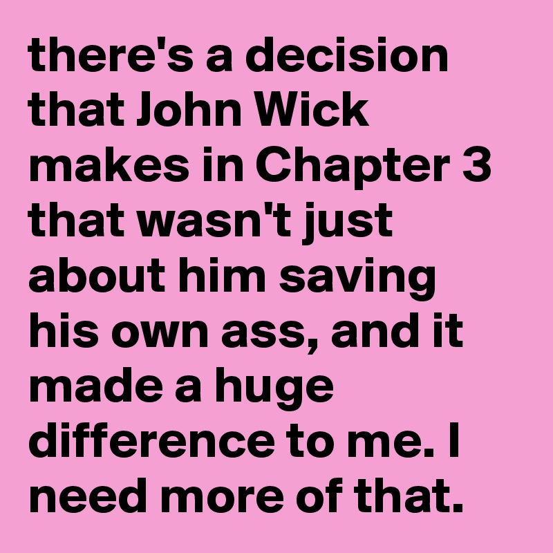 there's a decision that John Wick makes in Chapter 3 that wasn't just about him saving his own ass, and it made a huge difference to me. I need more of that.
